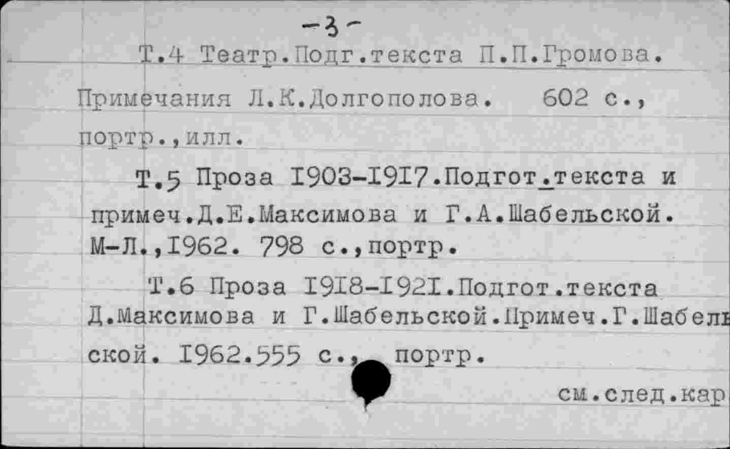 ﻿Т.П Театр.Подг.текста П.П.Громова.
Примечания Л.К.Долгополова.	602 с.,
портр.,илл.
Т.5 Проза 1903-1917.Подготггекста и примеч.Д.Е.Максимова и Г.А.Шабельской. М-Л.,1962. 798 с.,портр.
Т.6 Проза 1918-1921.Подгот.текста
Д.Максимова и Г.Шабельской.Примеч.Г.Шабел! ской. 1962.555 с«портр.
см.след.кар